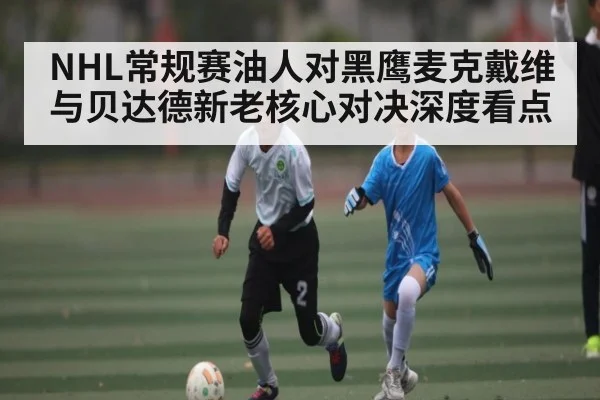 NHL常规赛油人对黑鹰麦克戴维与贝达德新老核心对决深度看点