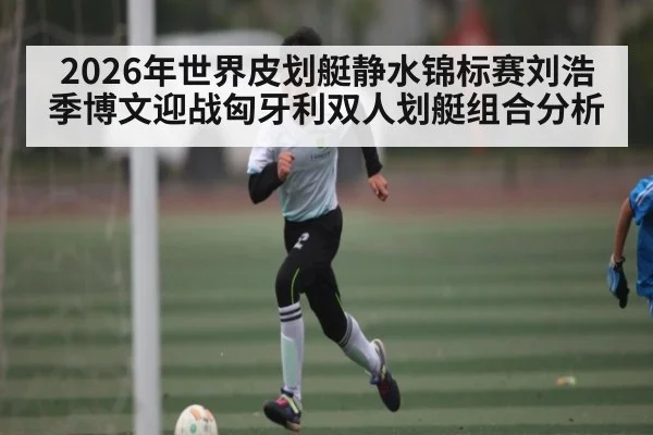 2026年世界皮划艇静水锦标赛刘浩季博文迎战匈牙利双人划艇组合分析